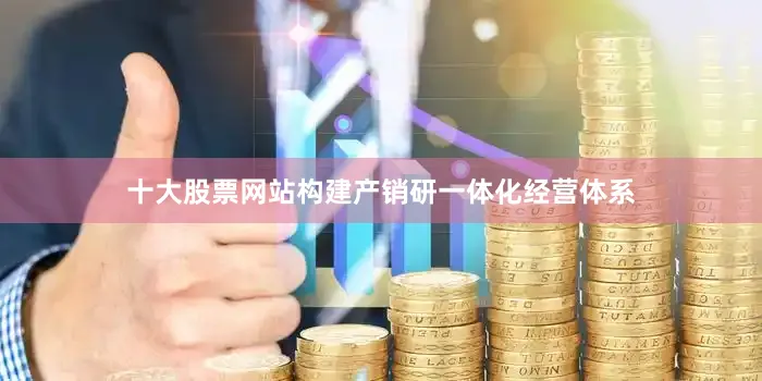 十大股票网站构建产销研一体化经营体系