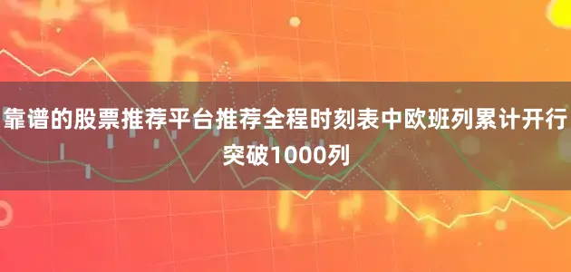 靠谱的股票推荐平台推荐全程时刻表中欧班列累计开行突破1000列