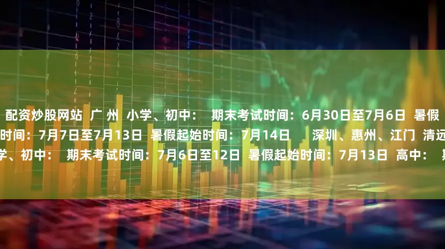 配资炒股网站  广 州  小学、初中：  期末考试时间：6月30日至7月6日  暑假起始时间：7月7日  高中：  期末考试时间：7月7日至7月13日  暑假起始时间：7月14日      深圳、惠州、江门  清远、韶关、梅州、汕尾  小学、初中：  期末考试时间：7月6日至12日  暑假起始时间：7月13日  高中：  期末考试时间：  7月6日至12日  暑假起始时间：7月13日