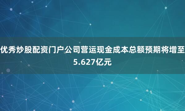 优秀炒股配资门户公司营运现金成本总额预期将增至5.627亿元