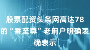 股票配资头条网高达78%的“香至尊”老用户明确表示