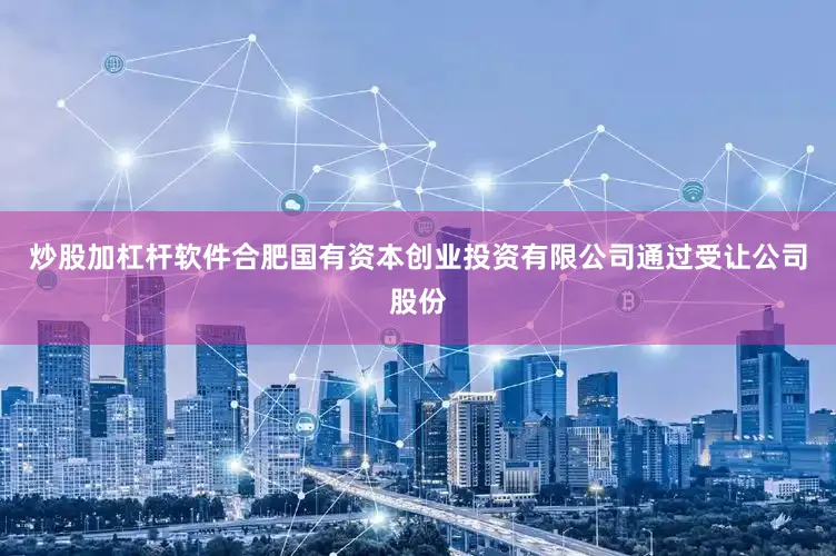 炒股加杠杆软件合肥国有资本创业投资有限公司通过受让公司股份