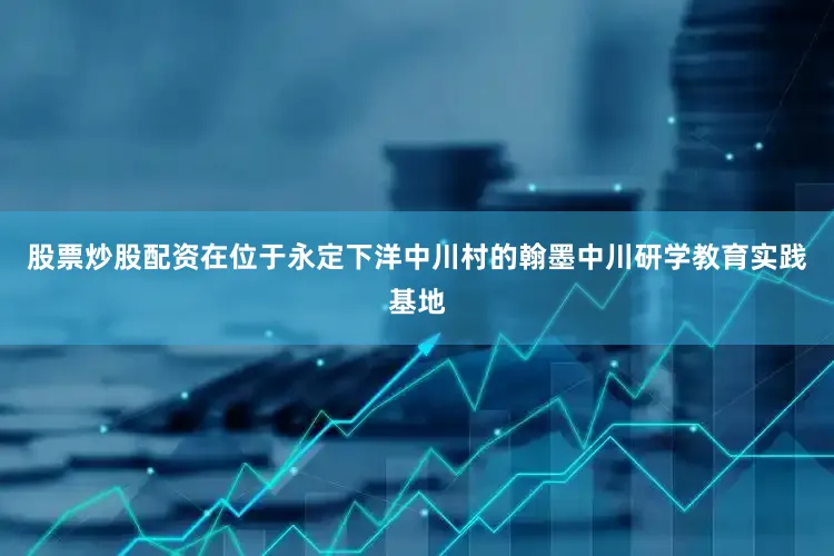 股票炒股配资　　在位于永定下洋中川村的翰墨中川研学教育实践基地