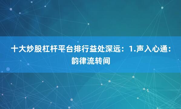 十大炒股杠杆平台排行益处深远：1.声入心通：韵律流转间