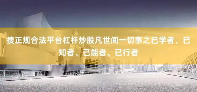 搜正规合法平台杠杆炒股凡世间一切事之已学者、已知者、已能者、已行者