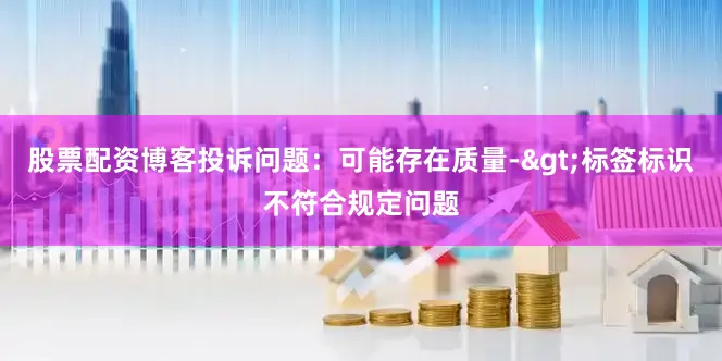 股票配资博客投诉问题：可能存在质量->标签标识不符合规定问题